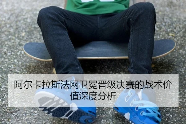 阿尔卡拉斯法网卫冕晋级决赛的战术价值深度分析