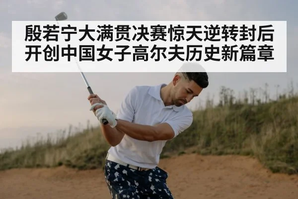 殷若宁大满贯决赛惊天逆转封后 开创中国女子高尔夫历史新篇章